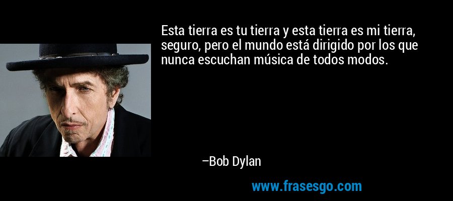 Esta tierra es tu tierra y esta tierra es mi tierra, seguro, pero el mundo está dirigido por los que nunca escuchan música de todos modos. – Bob Dylan