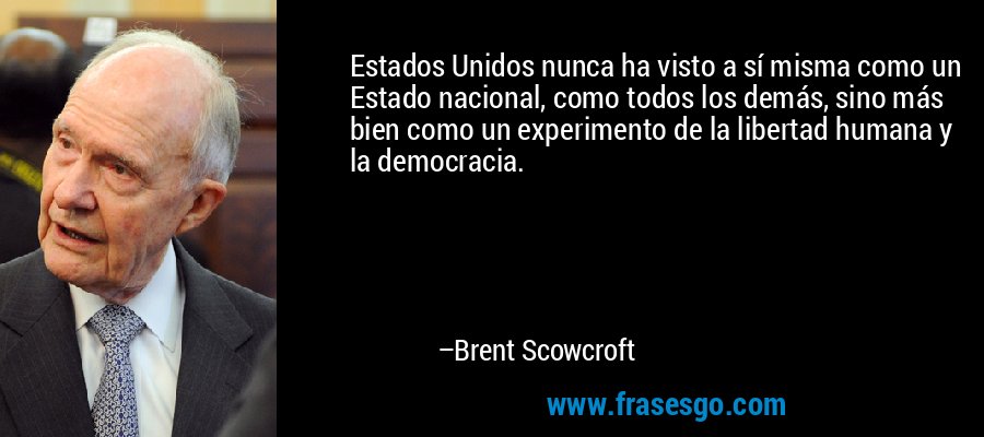 Estados Unidos nunca ha visto a sí misma como un Estado nacional, como todos los demás, sino más bien como un experimento de la libertad humana y la democracia. – Brent Scowcroft