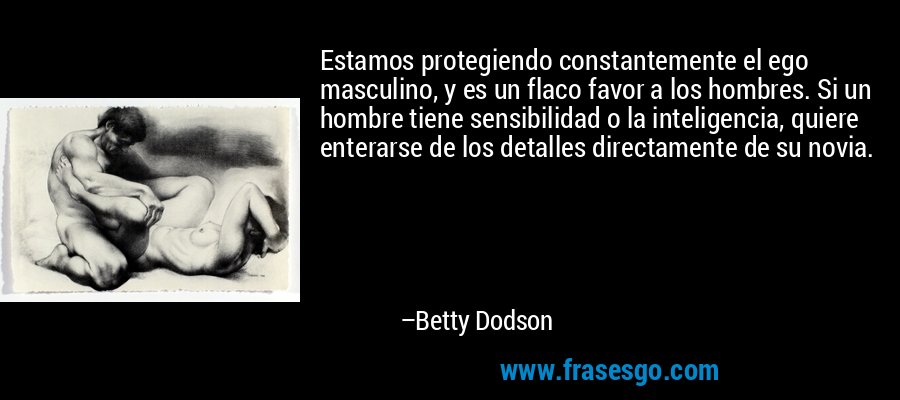 Estamos protegiendo constantemente el ego masculino, y es un flaco favor a los hombres. Si un hombre tiene sensibilidad o la inteligencia, quiere enterarse de los detalles directamente de su novia. – Betty Dodson