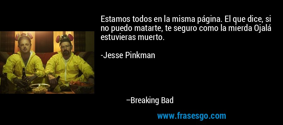 Estamos todos en la misma página. El que dice, si no puedo matarte, te seguro como la mierda Ojalá estuvieras muerto.

-Jesse Pinkman – Breaking Bad