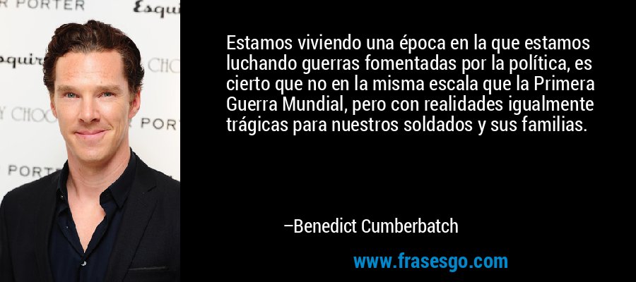 Estamos viviendo una época en la que estamos luchando guerras fomentadas por la política, es cierto que no en la misma escala que la Primera Guerra Mundial, pero con realidades igualmente trágicas para nuestros soldados y sus familias. – Benedict Cumberbatch