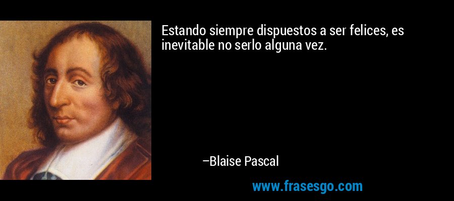 Estando siempre dispuestos a ser felices, es inevitable no serlo alguna vez. – Blaise Pascal