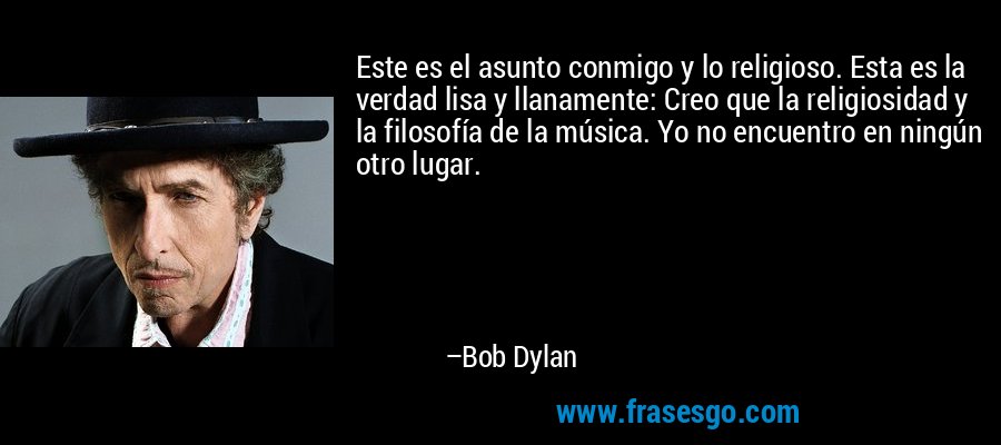 Este es el asunto conmigo y lo religioso. Esta es la verdad lisa y llanamente: Creo que la religiosidad y la filosofía de la música. Yo no encuentro en ningún otro lugar. – Bob Dylan