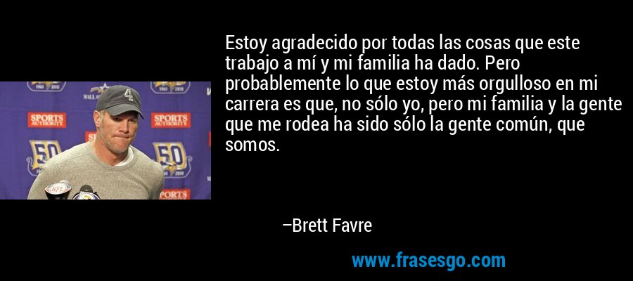 Estoy agradecido por todas las cosas que este trabajo a mí y mi familia ha dado. Pero probablemente lo que estoy más orgulloso en mi carrera es que, no sólo yo, pero mi familia y la gente que me rodea ha sido sólo la gente común, que somos. – Brett Favre