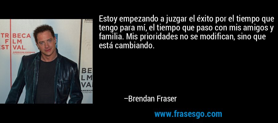 Estoy empezando a juzgar el éxito por el tiempo que tengo para mí, el tiempo que paso con mis amigos y familia. Mis prioridades no se modifican, sino que está cambiando. – Brendan Fraser