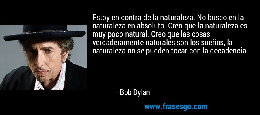 Estoy en contra de la naturaleza. No busco en la naturaleza en absoluto. Creo que la naturaleza es muy poco natural. Creo que las cosas verdaderamente naturales son los sueños, la naturaleza no se pueden tocar con la decadencia. – Bob Dylan