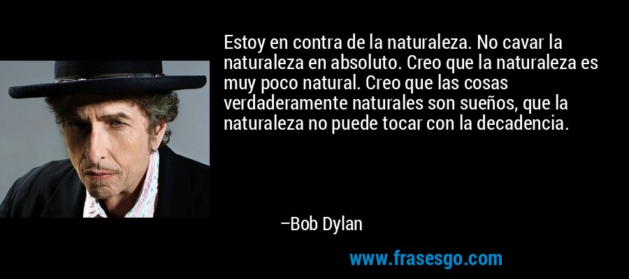 Estoy en contra de la naturaleza. No cavar la naturaleza en absoluto. Creo que la naturaleza es muy poco natural. Creo que las cosas verdaderamente naturales son sueños, que la naturaleza no puede tocar con la decadencia. – Bob Dylan