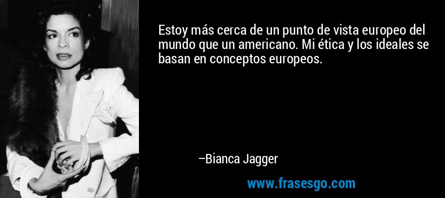 Estoy más cerca de un punto de vista europeo del mundo que un americano. Mi ética y los ideales se basan en conceptos europeos. – Bianca Jagger