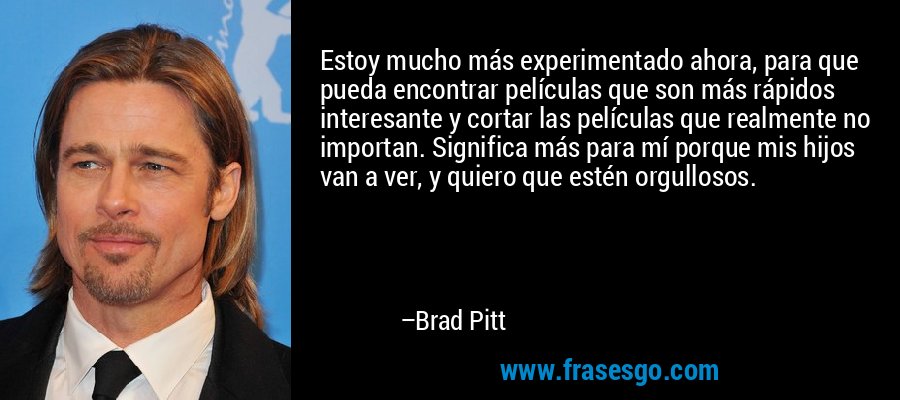 Estoy mucho más experimentado ahora, para que pueda encontrar películas que son más rápidos interesante y cortar las películas que realmente no importan. Significa más para mí porque mis hijos van a ver, y quiero que estén orgullosos. – Brad Pitt