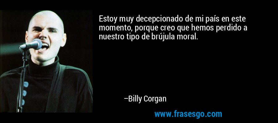 Estoy muy decepcionado de mi país en este momento, porque creo que hemos perdido a nuestro tipo de brújula moral. – Billy Corgan