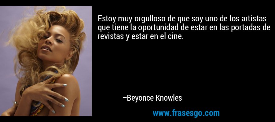 Estoy muy orgulloso de que soy uno de los artistas que tiene la oportunidad de estar en las portadas de revistas y estar en el cine. – Beyonce Knowles