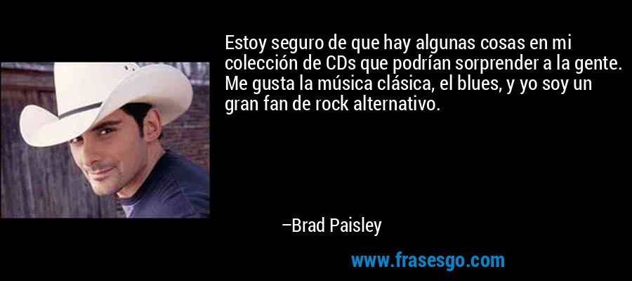 Estoy seguro de que hay algunas cosas en mi colección de CDs que podrían sorprender a la gente. Me gusta la música clásica, el blues, y yo soy un gran fan de rock alternativo. – Brad Paisley