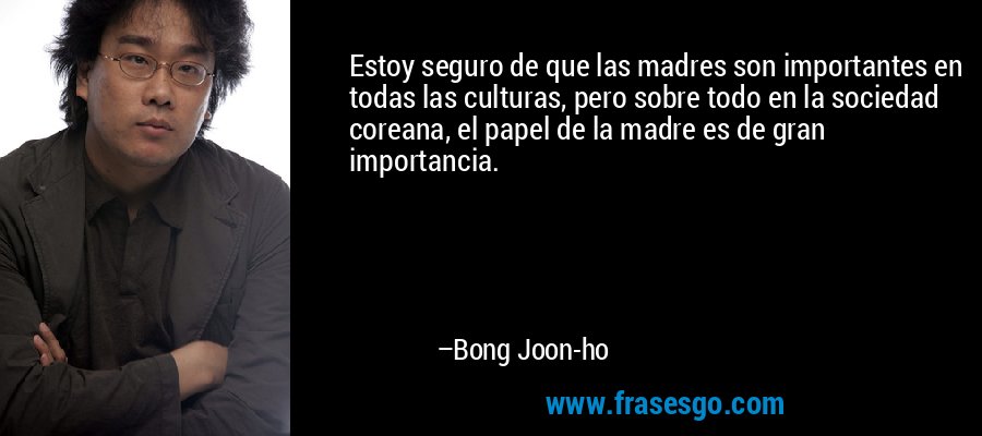 Estoy seguro de que las madres son importantes en todas las culturas, pero sobre todo en la sociedad coreana, el papel de la madre es de gran importancia. – Bong Joon-ho