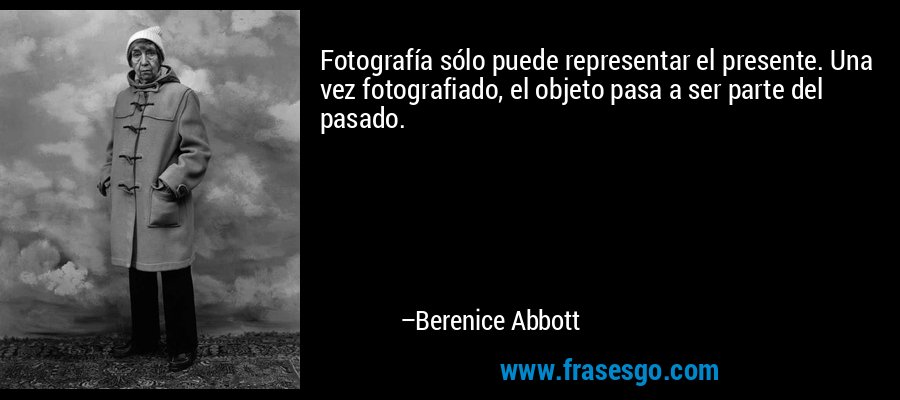 Fotografía sólo puede representar el presente. Una vez fotografiado, el objeto pasa a ser parte del pasado. – Berenice Abbott