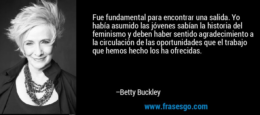 Fue fundamental para encontrar una salida. Yo había asumido las jóvenes sabían la historia del feminismo y deben haber sentido agradecimiento a la circulación de las oportunidades que el trabajo que hemos hecho los ha ofrecidas. – Betty Buckley