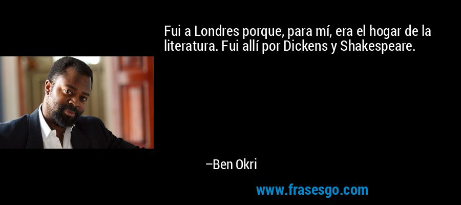 Fui a Londres porque, para mí, era el hogar de la literatura. Fui allí por Dickens y Shakespeare. – Ben Okri