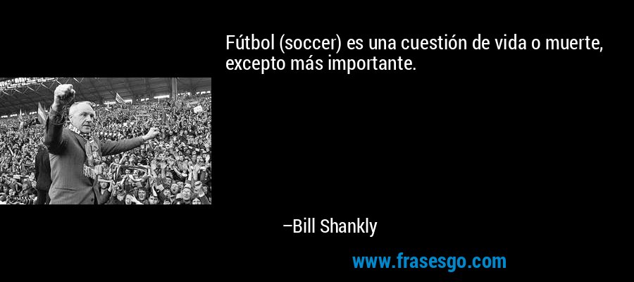 Fútbol (soccer) es una cuestión de vida o muerte, excepto más importante. – Bill Shankly