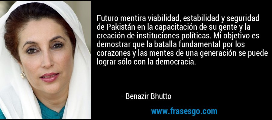 Futuro mentira viabilidad, estabilidad y seguridad de Pakistán en la capacitación de su gente y la creación de instituciones políticas. Mi objetivo es demostrar que la batalla fundamental por los corazones y las mentes de una generación se puede lograr sólo con la democracia. – Benazir Bhutto