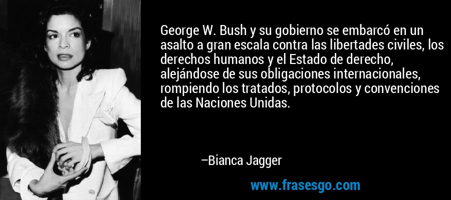 George W. Bush y su gobierno se embarcó en un asalto a gran escala contra las libertades civiles, los derechos humanos y el Estado de derecho, alejándose de sus obligaciones internacionales, rompiendo los tratados, protocolos y convenciones de las Naciones Unidas. – Bianca Jagger