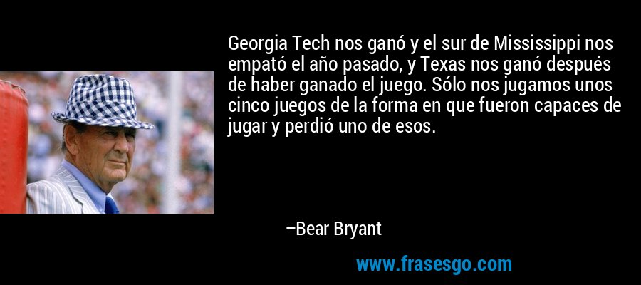 Georgia Tech nos ganó y el sur de Mississippi nos empató el año pasado, y Texas nos ganó después de haber ganado el juego. Sólo nos jugamos unos cinco juegos de la forma en que fueron capaces de jugar y perdió uno de esos. – Bear Bryant
