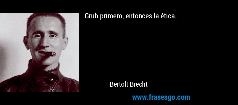 Grub primero, entonces la ética. – Bertolt Brecht