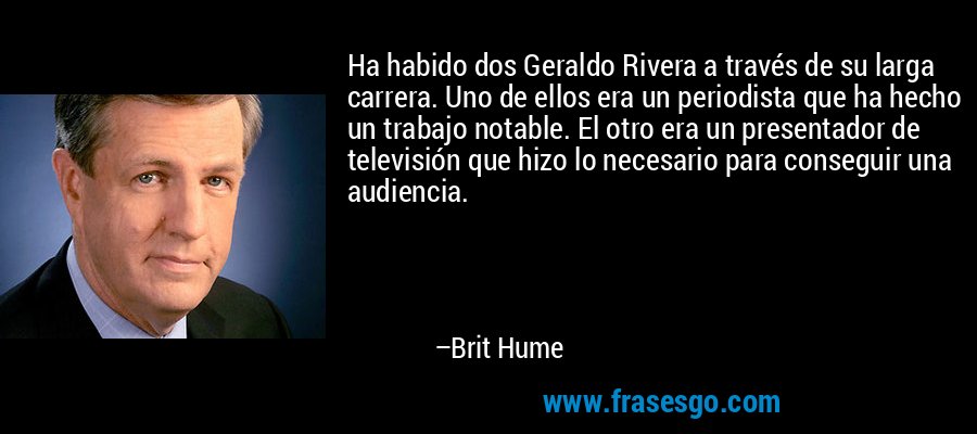 Ha habido dos Geraldo Rivera a través de su larga carrera. Uno de ellos era un periodista que ha hecho un trabajo notable. El otro era un presentador de televisión que hizo lo necesario para conseguir una audiencia. – Brit Hume
