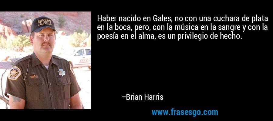 Haber nacido en Gales, no con una cuchara de plata en la boca, pero, con la música en la sangre y con la poesía en el alma, es un privilegio de hecho. – Brian Harris
