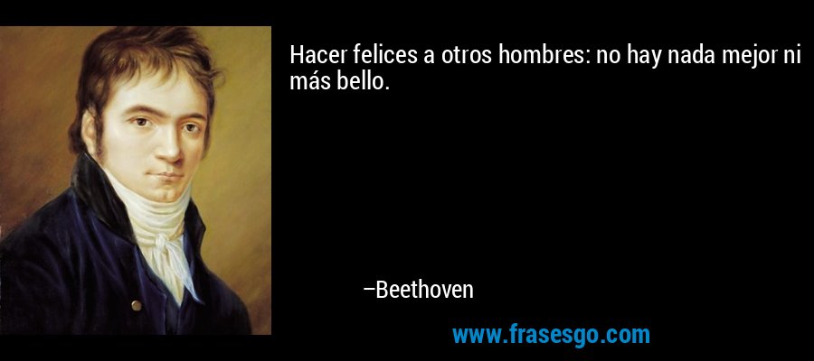 Hacer felices a otros hombres: no hay nada mejor ni más bello. – Beethoven