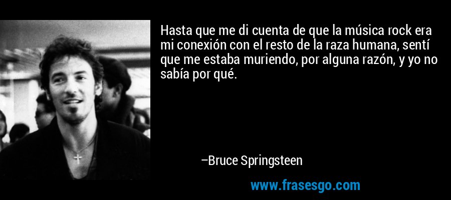Hasta que me di cuenta de que la música rock era mi conexión con el resto de la raza humana, sentí que me estaba muriendo, por alguna razón, y yo no sabía por qué. – Bruce Springsteen