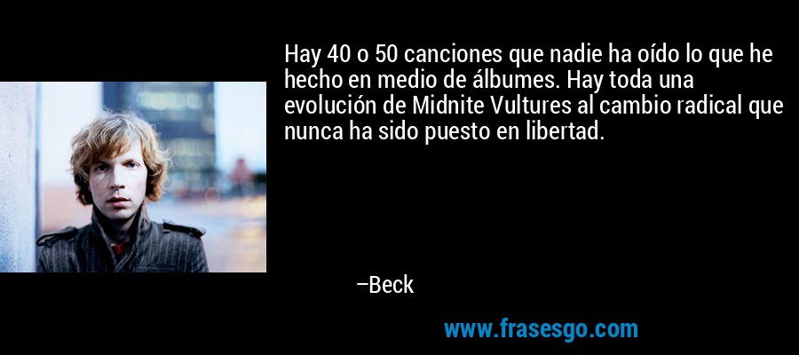 Hay 40 o 50 canciones que nadie ha oído lo que he hecho en medio de álbumes. Hay toda una evolución de Midnite Vultures al cambio radical que nunca ha sido puesto en libertad. – Beck
