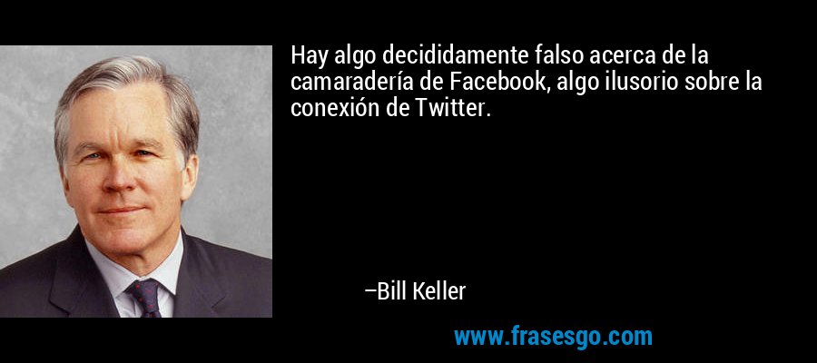 Hay algo decididamente falso acerca de la camaradería de Facebook, algo ilusorio sobre la conexión de Twitter. – Bill Keller
