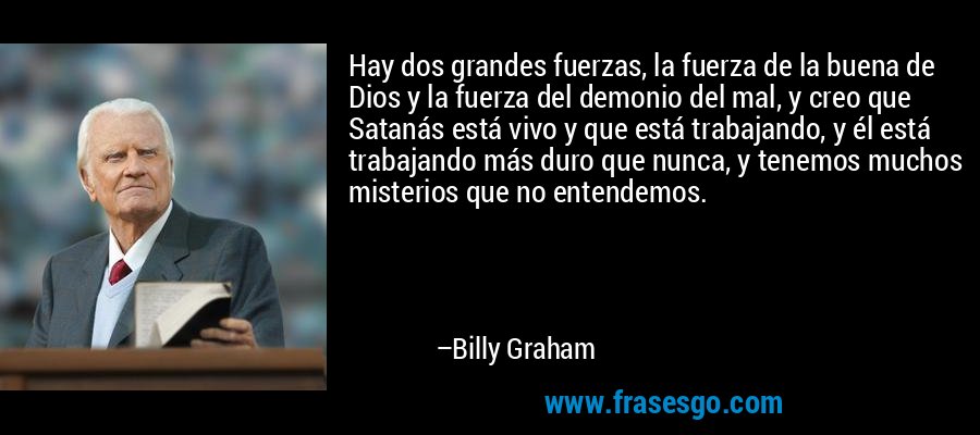 Hay dos grandes fuerzas, la fuerza de la buena de Dios y la fuerza del demonio del mal, y creo que Satanás está vivo y que está trabajando, y él está trabajando más duro que nunca, y tenemos muchos misterios que no entendemos. – Billy Graham