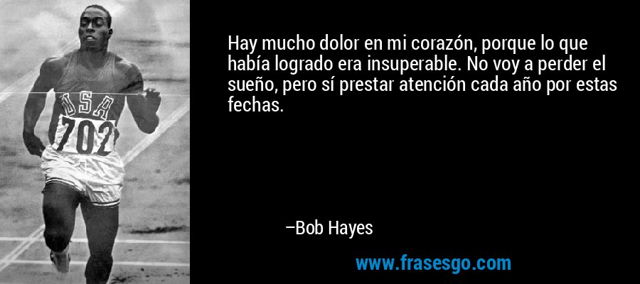 Hay mucho dolor en mi corazón, porque lo que había logrado era insuperable. No voy a perder el sueño, pero sí prestar atención cada año por estas fechas. – Bob Hayes