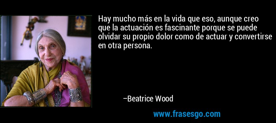 Hay mucho más en la vida que eso, aunque creo que la actuación es fascinante porque se puede olvidar su propio dolor como de actuar y convertirse en otra persona. – Beatrice Wood