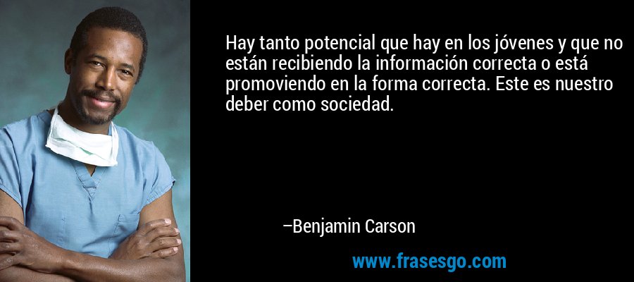 Hay tanto potencial que hay en los jóvenes y que no están recibiendo la información correcta o está promoviendo en la forma correcta. Este es nuestro deber como sociedad. – Benjamin Carson