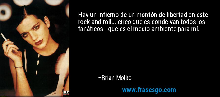 Hay un infierno de un montón de libertad en este rock and roll... circo que es donde van todos los fanáticos - que es el medio ambiente para mí. – Brian Molko