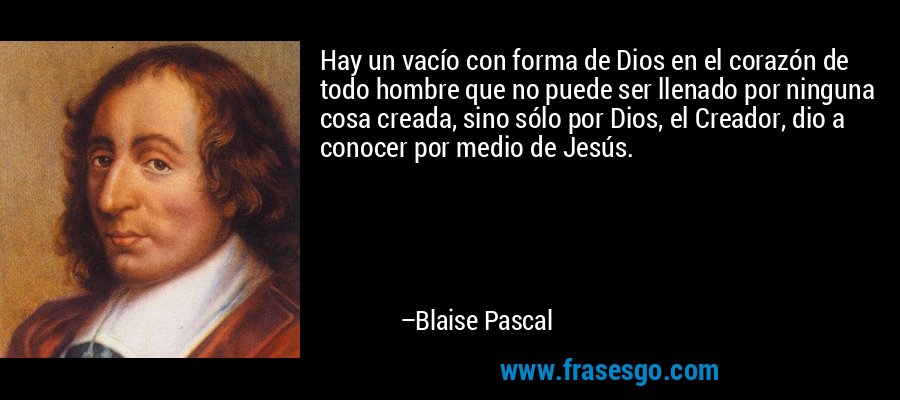 Hay un vacío con forma de Dios en el corazón de todo hombre que no puede ser llenado por ninguna cosa creada, sino sólo por Dios, el Creador, dio a conocer por medio de Jesús. – Blaise Pascal