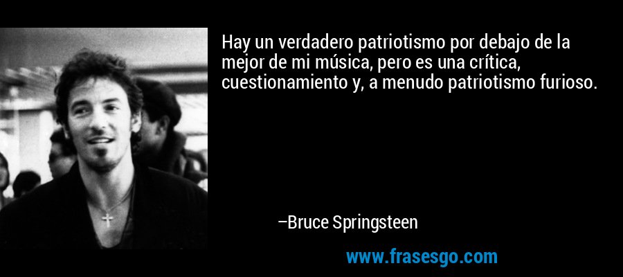 Hay un verdadero patriotismo por debajo de la mejor de mi música, pero es una crítica, cuestionamiento y, a menudo patriotismo furioso. – Bruce Springsteen