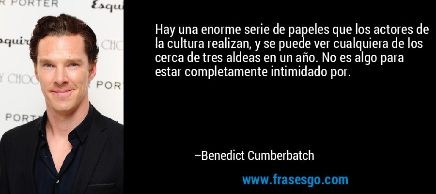 Hay una enorme serie de papeles que los actores de la cultura realizan, y se puede ver cualquiera de los cerca de tres aldeas en un año. No es algo para estar completamente intimidado por. – Benedict Cumberbatch
