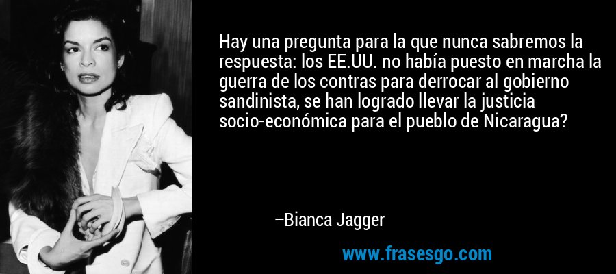 Hay una pregunta para la que nunca sabremos la respuesta: los EE.UU. no había puesto en marcha la guerra de los contras para derrocar al gobierno sandinista, se han logrado llevar la justicia socio-económica para el pueblo de Nicaragua? – Bianca Jagger