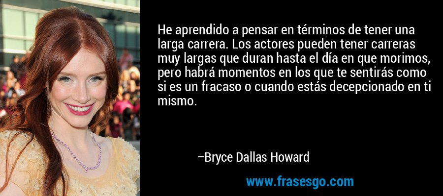 He aprendido a pensar en términos de tener una larga carrera. Los actores pueden tener carreras muy largas que duran hasta el día en que morimos, pero habrá momentos en los que te sentirás como si es un fracaso o cuando estás decepcionado en ti mismo. – Bryce Dallas Howard