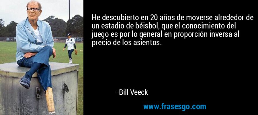 He descubierto en 20 años de moverse alrededor de un estadio de béisbol, que el conocimiento del juego es por lo general en proporción inversa al precio de los asientos. – Bill Veeck