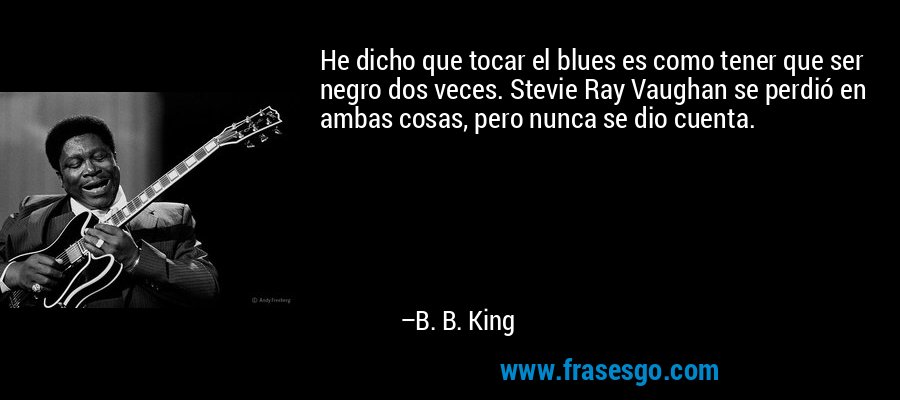 He dicho que tocar el blues es como tener que ser negro dos veces. Stevie Ray Vaughan se perdió en ambas cosas, pero nunca se dio cuenta. – B. B. King