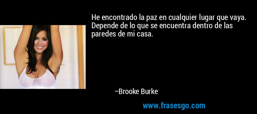 He encontrado la paz en cualquier lugar que vaya. Depende de lo que se encuentra dentro de las paredes de mi casa. – Brooke Burke