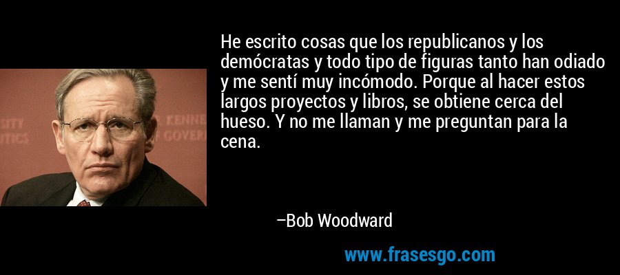 He escrito cosas que los republicanos y los demócratas y todo tipo de figuras tanto han odiado y me sentí muy incómodo. Porque al hacer estos largos proyectos y libros, se obtiene cerca del hueso. Y no me llaman y me preguntan para la cena. – Bob Woodward