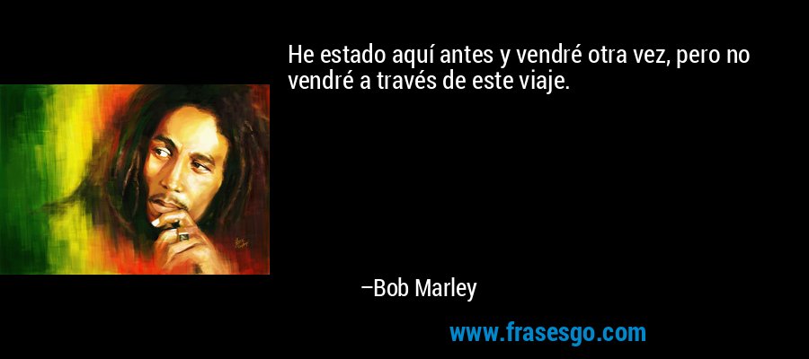 He estado aquí antes y vendré otra vez, pero no vendré a través de este viaje. – Bob Marley