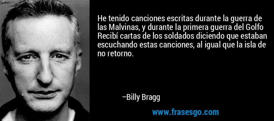 He tenido canciones escritas durante la guerra de las Malvinas, y durante la primera guerra del Golfo Recibí cartas de los soldados diciendo que estaban escuchando estas canciones, al igual que la isla de no retorno. – Billy Bragg