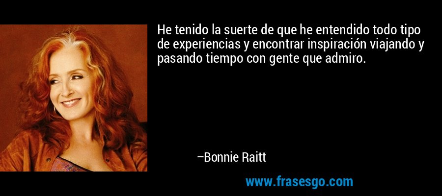 He tenido la suerte de que he entendido todo tipo de experiencias y encontrar inspiración viajando y pasando tiempo con gente que admiro. – Bonnie Raitt