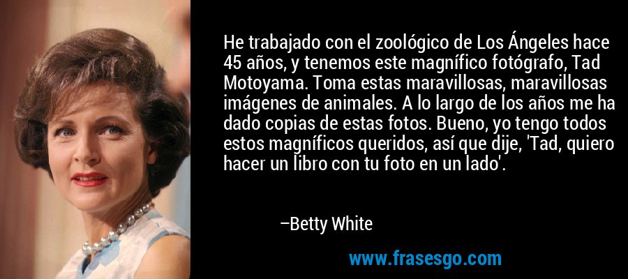 He trabajado con el zoológico de Los Ángeles hace 45 años, y tenemos este magnífico fotógrafo, Tad Motoyama. Toma estas maravillosas, maravillosas imágenes de animales. A lo largo de los años me ha dado copias de estas fotos. Bueno, yo tengo todos estos magníficos queridos, así que dije, 'Tad, quiero hacer un libro con tu foto en un lado'. – Betty White