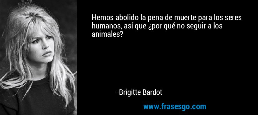 Hemos abolido la pena de muerte para los seres humanos, así que ¿por qué no seguir a los animales? – Brigitte Bardot